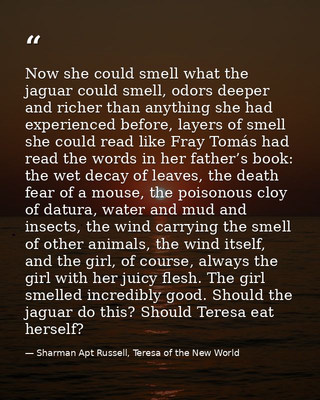 Now she could smell what the jaguar could smell, odors deeper and richer than anything she had experienced before, layer — Sharman Apt Russell, Teresa of the New World