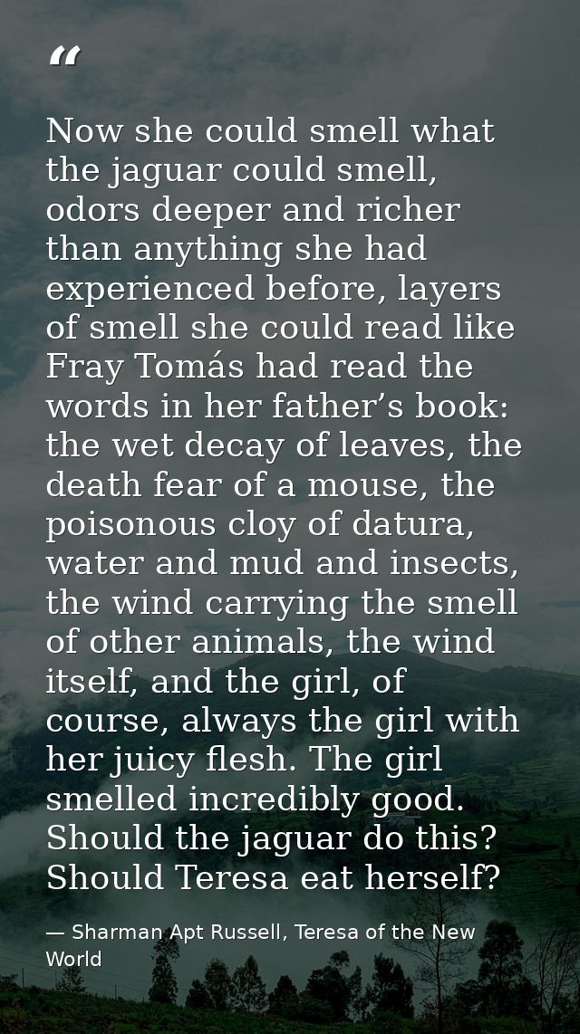 Now she could smell what the jaguar could smell, odors deeper and richer than anything she had experienced before, layer — Sharman Apt Russell, Teresa of the New World