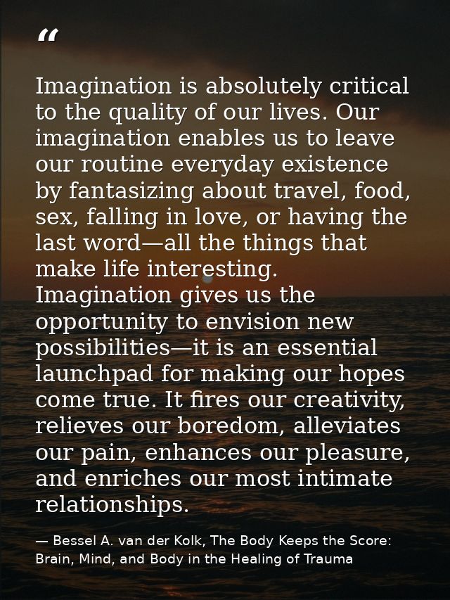 Imagination is absolutely critical to the quality of our lives. Our imagination enables us to leave our routine everyday — Bessel A. van der Kolk, The Body Keeps the Score: Brain, Mind, and Body in the Healing of Trauma