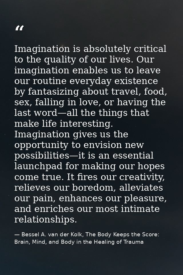 Imagination is absolutely critical to the quality of our lives. Our imagination enables us to leave our routine everyday — Bessel A. van der Kolk, The Body Keeps the Score: Brain, Mind, and Body in the Healing of Trauma