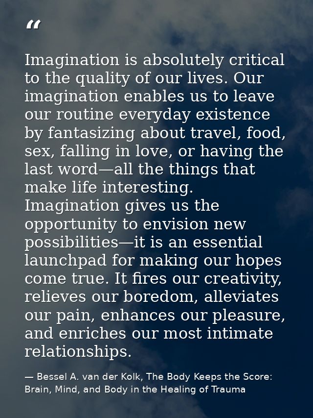 Imagination is absolutely critical to the quality of our lives. Our imagination enables us to leave our routine everyday — Bessel A. van der Kolk, The Body Keeps the Score: Brain, Mind, and Body in the Healing of Trauma