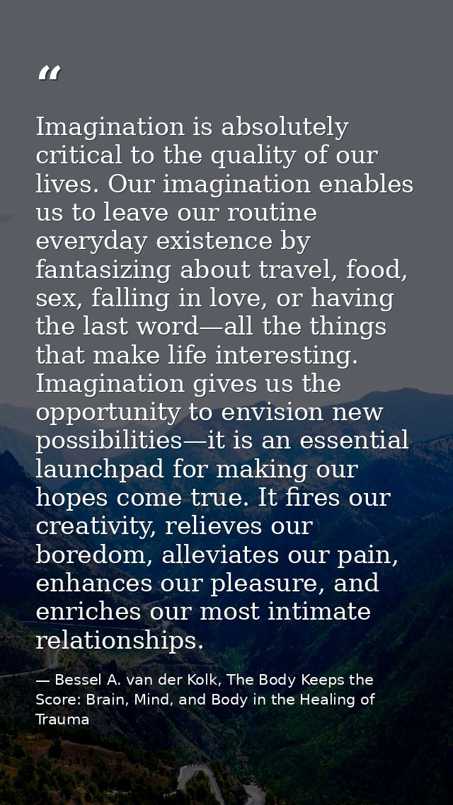 Imagination is absolutely critical to the quality of our lives. Our imagination enables us to leave our routine everyday — Bessel A. van der Kolk, The Body Keeps the Score: Brain, Mind, and Body in the Healing of Trauma