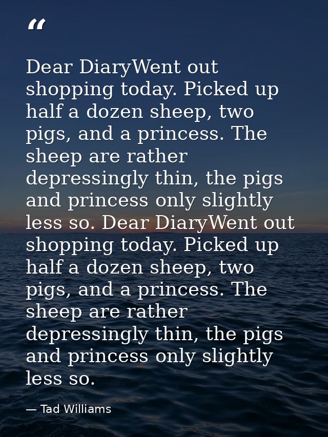 Dear DiaryWent out shopping today. Picked up half a dozen sheep, two pigs, and a princess. The sheep are rather depressi — Tad Williams