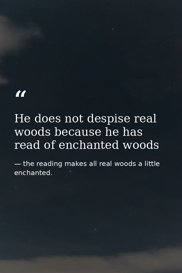 He does not despise real woods because he has read of enchanted woods — the reading makes all real woods a little enchanted.