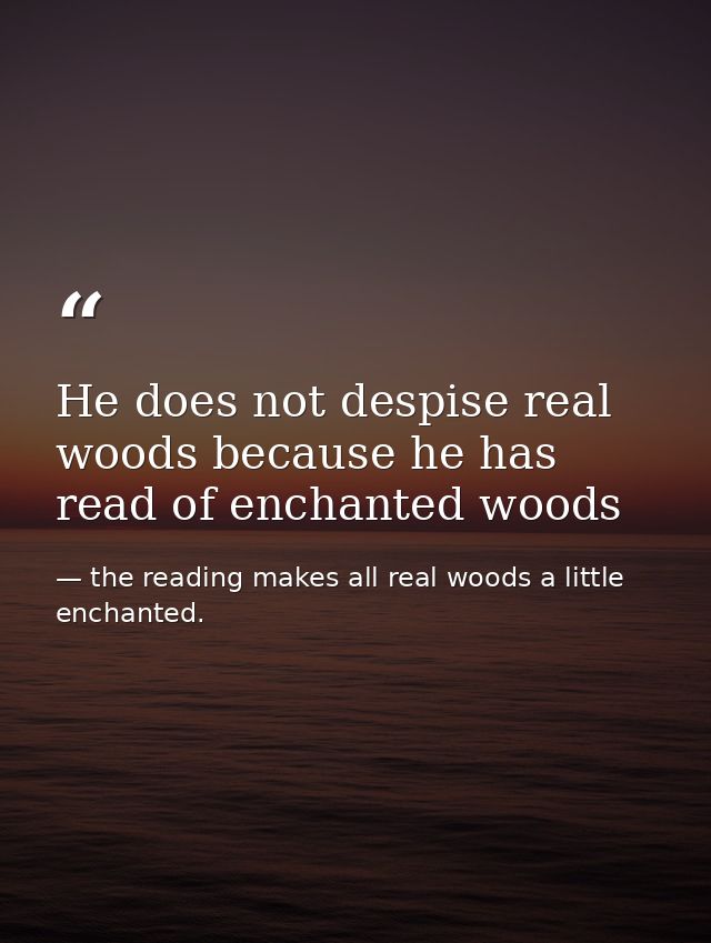 He does not despise real woods because he has read of enchanted woods — the reading makes all real woods a little enchanted.