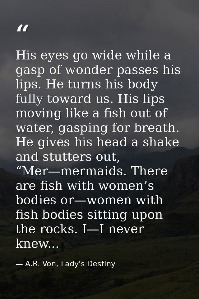 His eyes go wide while a gasp of wonder passes his lips. He turns his body fully toward us. His lips moving like a fish  — A.R. Von, Lady's Destiny