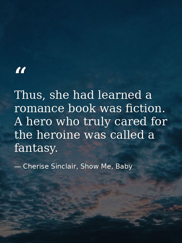 Thus, she had learned a romance book was fiction. A hero who truly cared for the heroine was called a fantasy. — Cherise Sinclair, Show Me, Baby