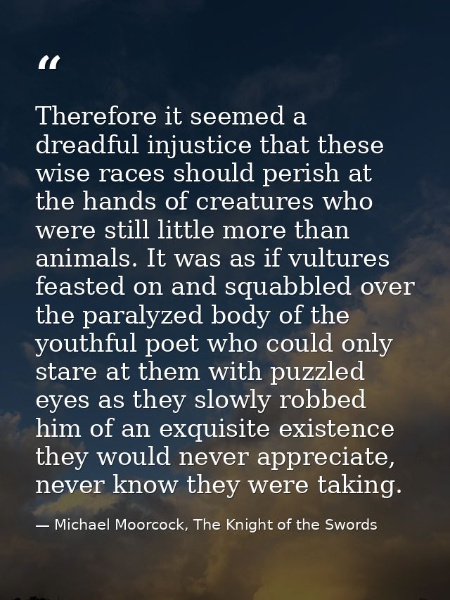 Therefore it seemed a dreadful injustice that these wise races should perish at the hands of creatures who were still li — Michael Moorcock, The Knight of the Swords