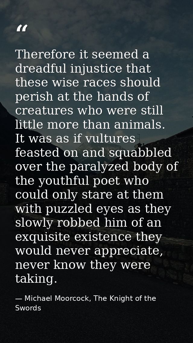Therefore it seemed a dreadful injustice that these wise races should perish at the hands of creatures who were still li — Michael Moorcock, The Knight of the Swords
