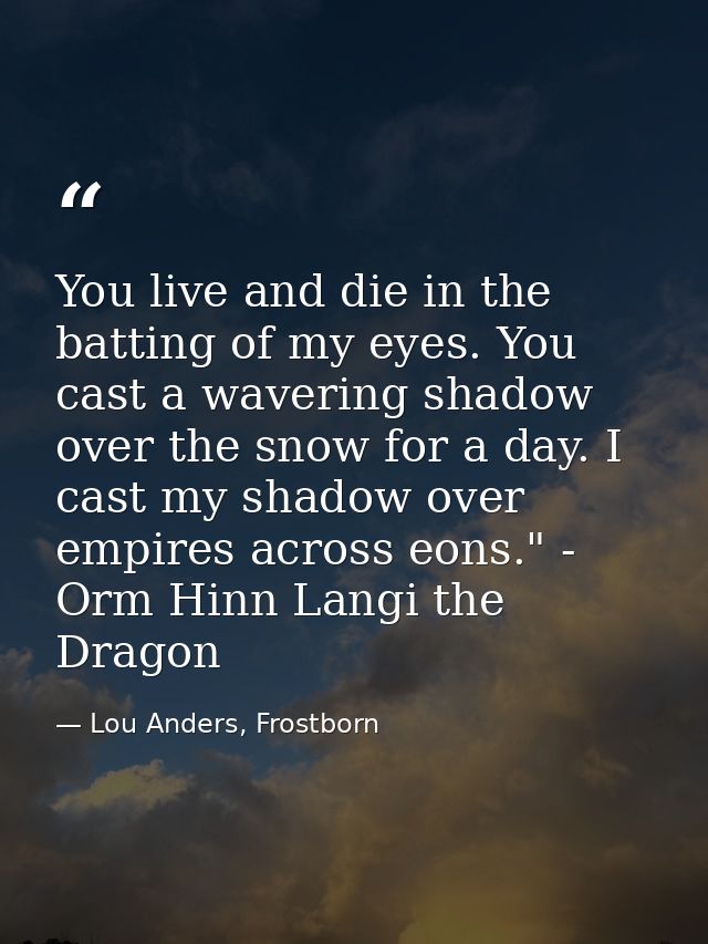 You live and die in the batting of my eyes. You cast a wavering shadow over the snow for a day. I cast my shadow over em — Lou Anders, Frostborn
