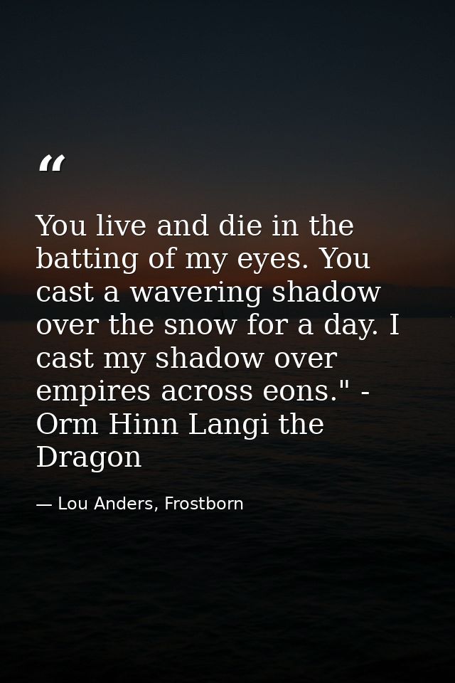 You live and die in the batting of my eyes. You cast a wavering shadow over the snow for a day. I cast my shadow over em — Lou Anders, Frostborn