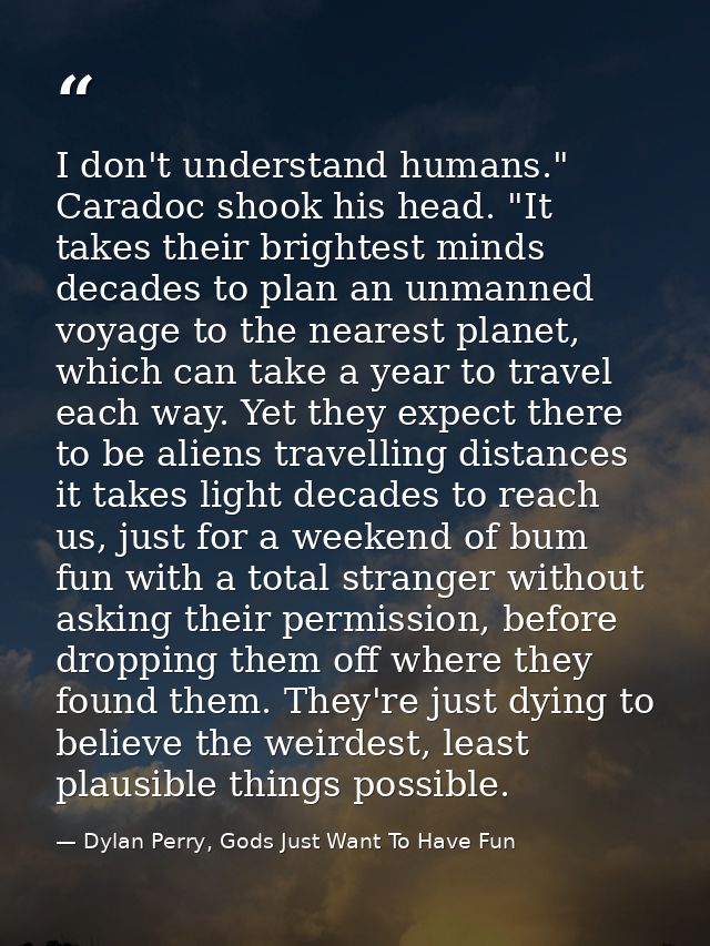 I don't understand humans." Caradoc shook his head. "It takes their brightest minds decades to plan an unmanned voyage t — Dylan Perry, Gods Just Want To Have Fun