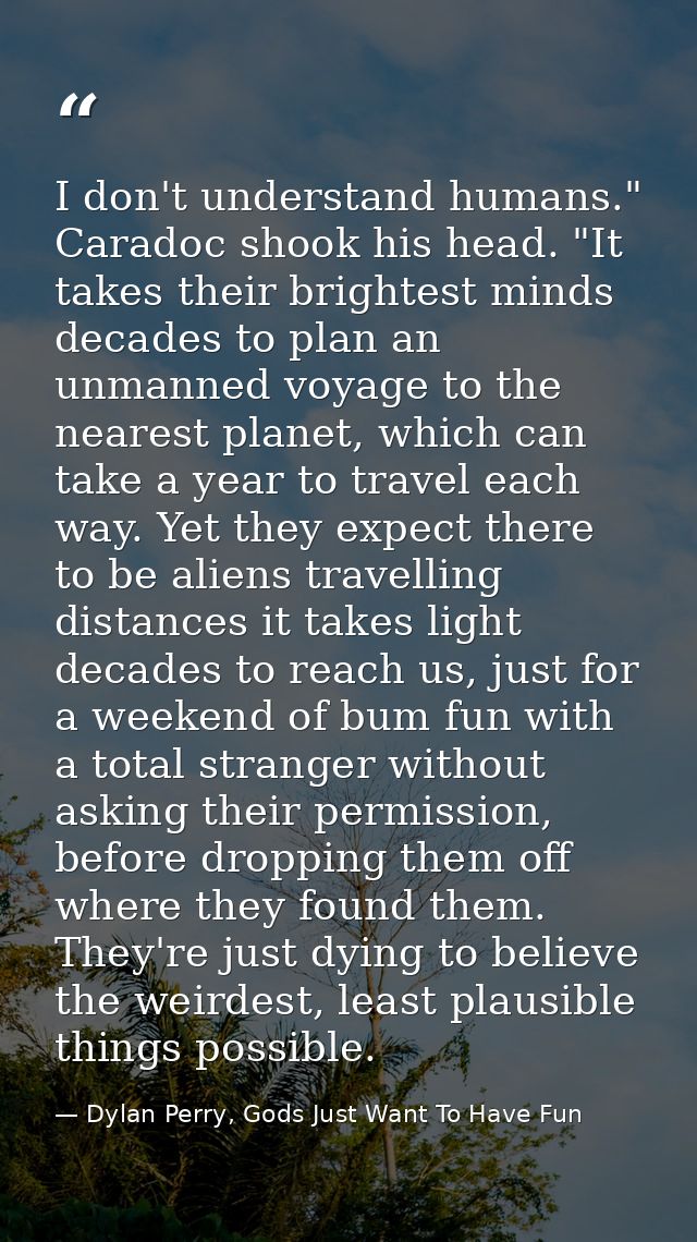 I don't understand humans." Caradoc shook his head. "It takes their brightest minds decades to plan an unmanned voyage t — Dylan Perry, Gods Just Want To Have Fun
