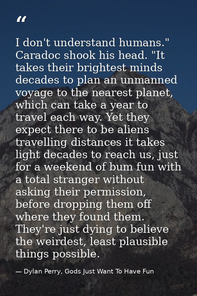 I don't understand humans." Caradoc shook his head. "It takes their brightest minds decades to plan an unmanned voyage t — Dylan Perry, Gods Just Want To Have Fun