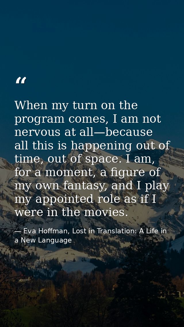 When my turn on the program comes, I am not nervous at all—because all this is happening out of time, out of space. I am — Eva Hoffman, Lost in Translation: A Life in a New Language