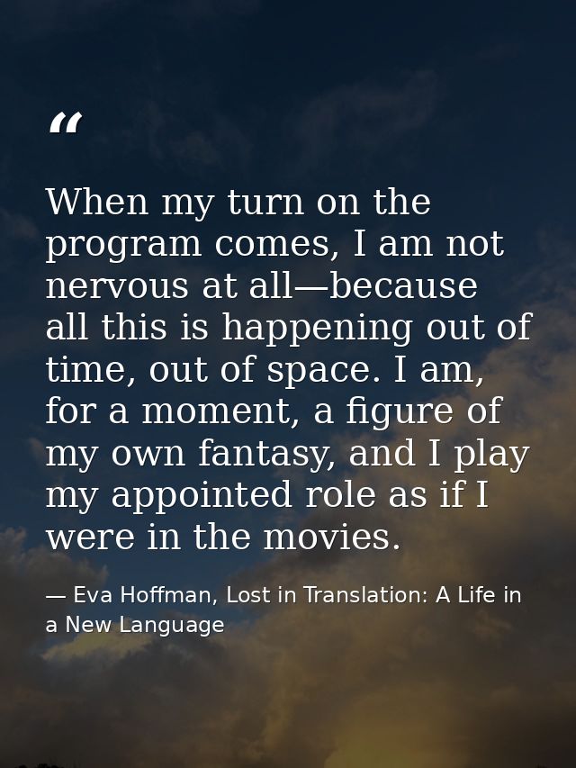 When my turn on the program comes, I am not nervous at all—because all this is happening out of time, out of space. I am — Eva Hoffman, Lost in Translation: A Life in a New Language