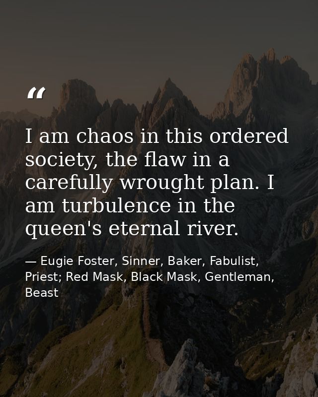 I am chaos in this ordered society, the flaw in a carefully wrought plan. I am turbulence in the queen's eternal river. — Eugie Foster, Sinner, Baker, Fabulist, Priest; Red Mask, Black Mask, Gentleman, Beast