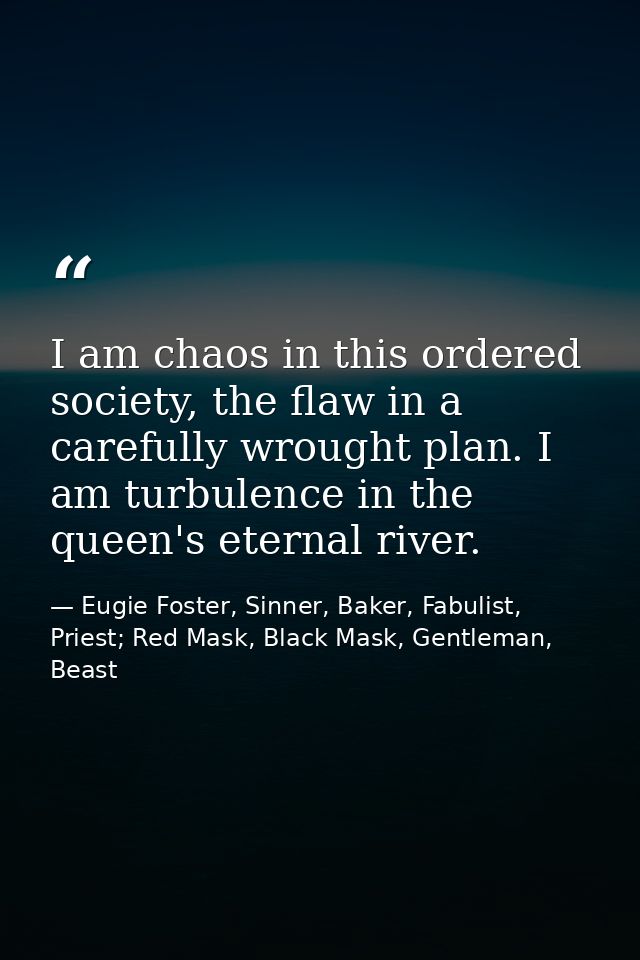 I am chaos in this ordered society, the flaw in a carefully wrought plan. I am turbulence in the queen's eternal river. — Eugie Foster, Sinner, Baker, Fabulist, Priest; Red Mask, Black Mask, Gentleman, Beast