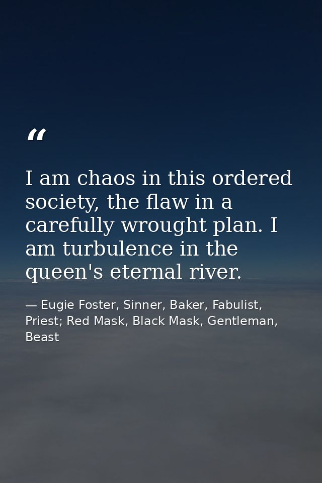 I am chaos in this ordered society, the flaw in a carefully wrought plan. I am turbulence in the queen's eternal river. — Eugie Foster, Sinner, Baker, Fabulist, Priest; Red Mask, Black Mask, Gentleman, Beast