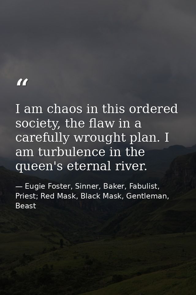 I am chaos in this ordered society, the flaw in a carefully wrought plan. I am turbulence in the queen's eternal river. — Eugie Foster, Sinner, Baker, Fabulist, Priest; Red Mask, Black Mask, Gentleman, Beast