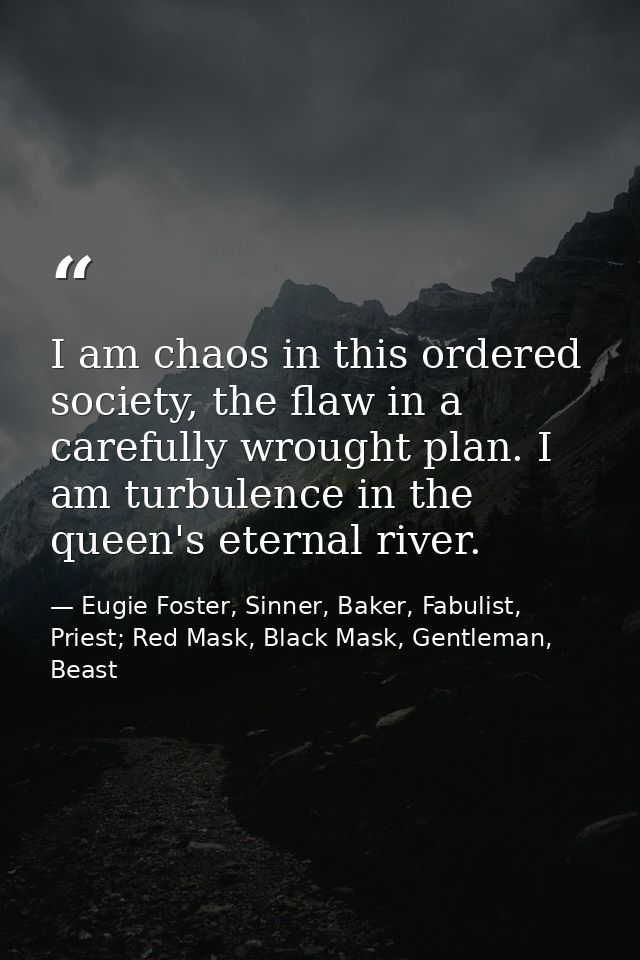 I am chaos in this ordered society, the flaw in a carefully wrought plan. I am turbulence in the queen's eternal river. — Eugie Foster, Sinner, Baker, Fabulist, Priest; Red Mask, Black Mask, Gentleman, Beast