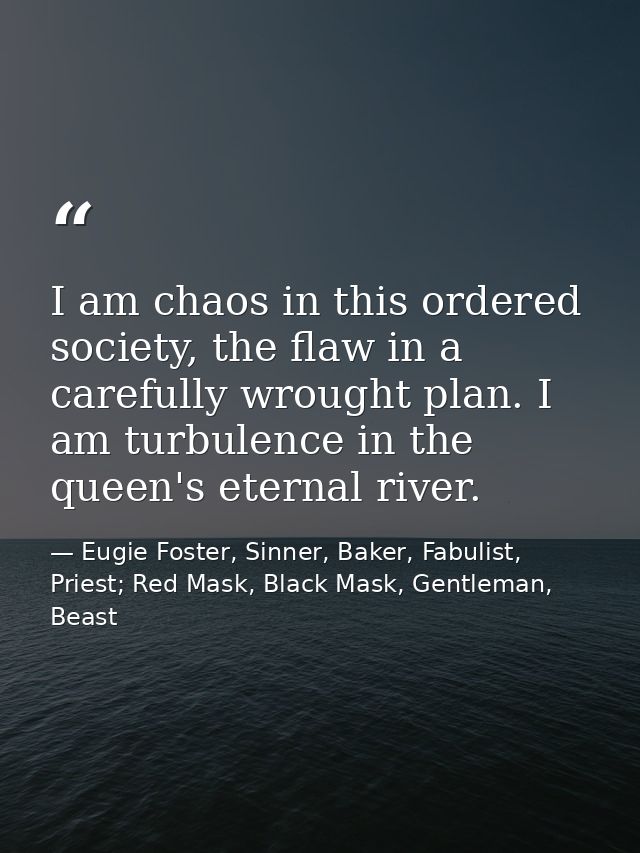 I am chaos in this ordered society, the flaw in a carefully wrought plan. I am turbulence in the queen's eternal river. — Eugie Foster, Sinner, Baker, Fabulist, Priest; Red Mask, Black Mask, Gentleman, Beast