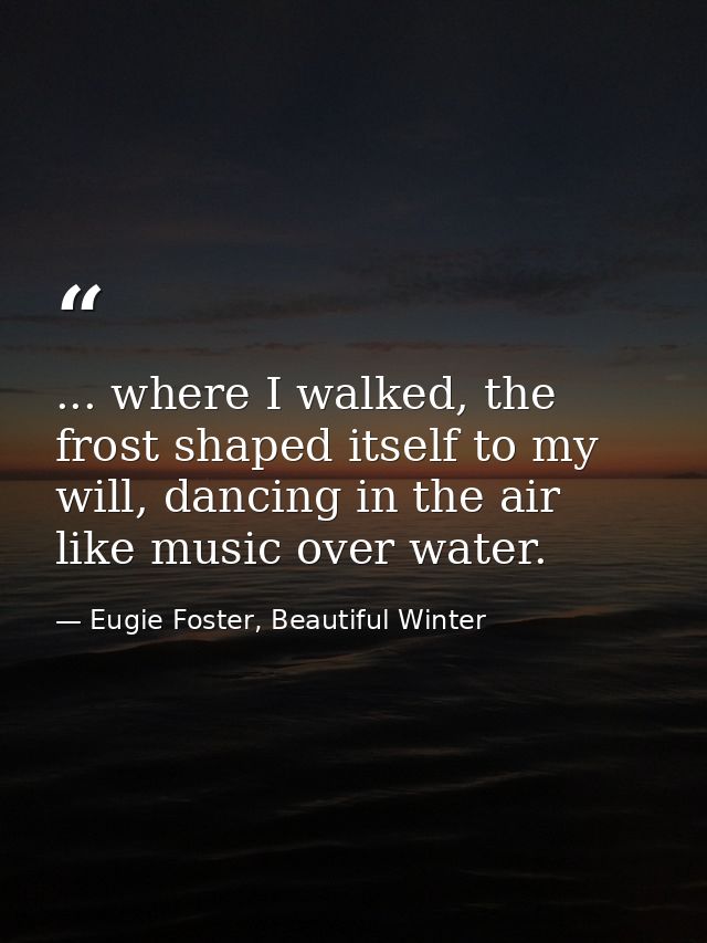 ... where I walked, the frost shaped itself to my will, dancing in the air like music over water. — Eugie Foster, Beautiful Winter
