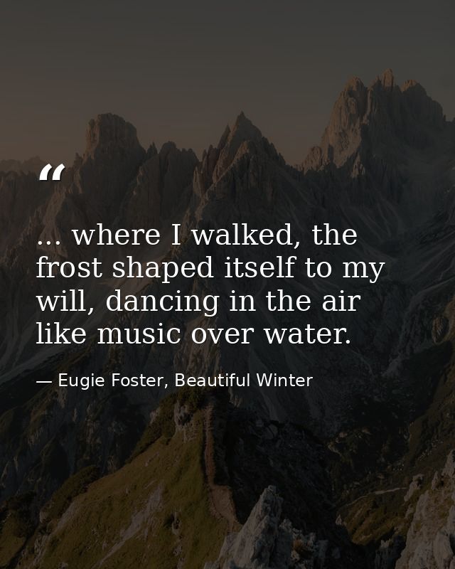 ... where I walked, the frost shaped itself to my will, dancing in the air like music over water. — Eugie Foster, Beautiful Winter