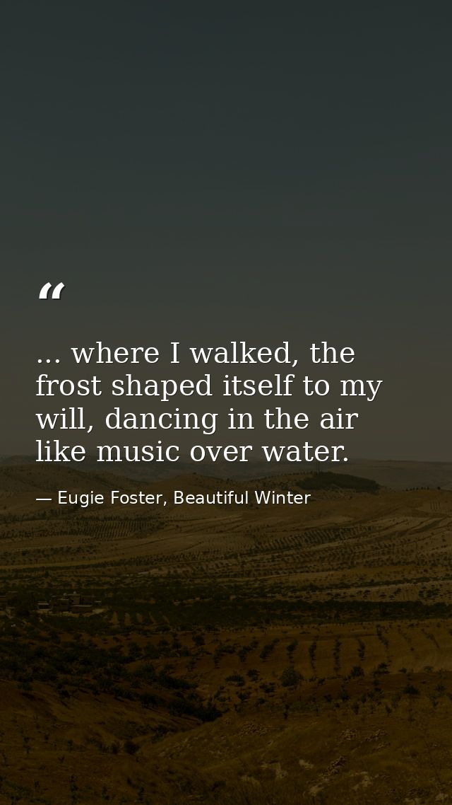... where I walked, the frost shaped itself to my will, dancing in the air like music over water. — Eugie Foster, Beautiful Winter