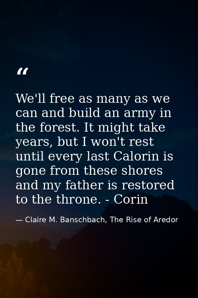 We'll free as many as we can and build an army in the forest. It might take years, but I won't rest until every last Cal — Claire M. Banschbach, The Rise of Aredor