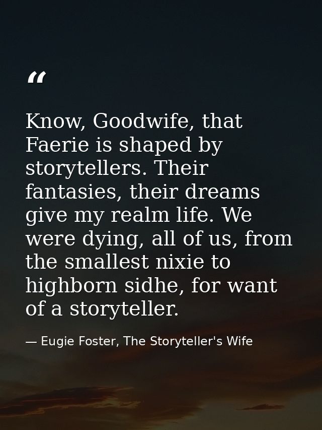 Know, Goodwife, that Faerie is shaped by storytellers. Their fantasies, their dreams give my realm life. We were dying,  — Eugie Foster, The Storyteller's Wife