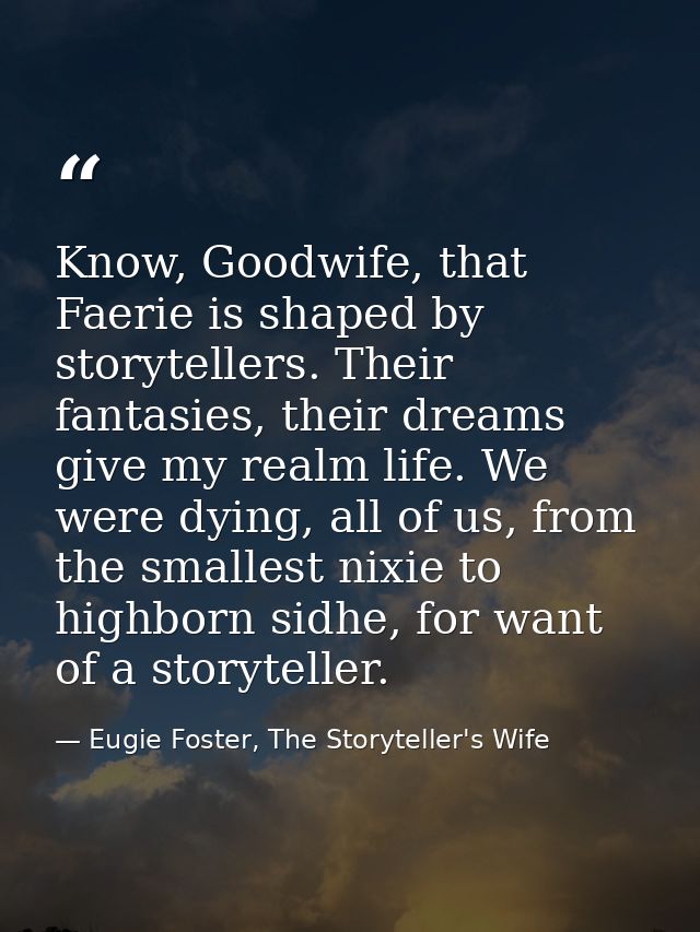 Know, Goodwife, that Faerie is shaped by storytellers. Their fantasies, their dreams give my realm life. We were dying,  — Eugie Foster, The Storyteller's Wife