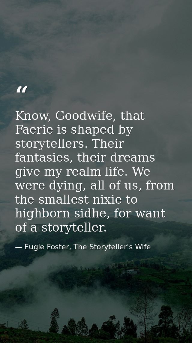 Know, Goodwife, that Faerie is shaped by storytellers. Their fantasies, their dreams give my realm life. We were dying,  — Eugie Foster, The Storyteller's Wife