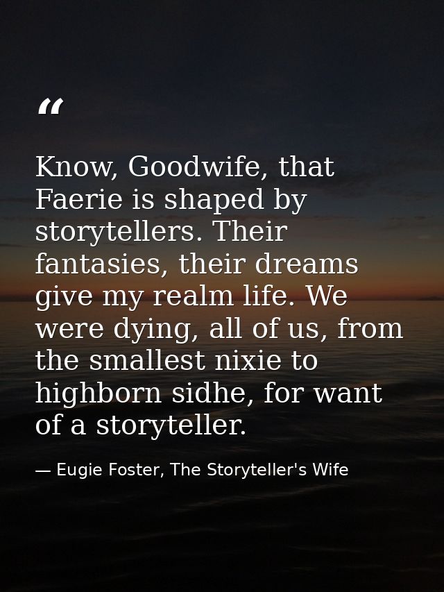 Know, Goodwife, that Faerie is shaped by storytellers. Their fantasies, their dreams give my realm life. We were dying,  — Eugie Foster, The Storyteller's Wife