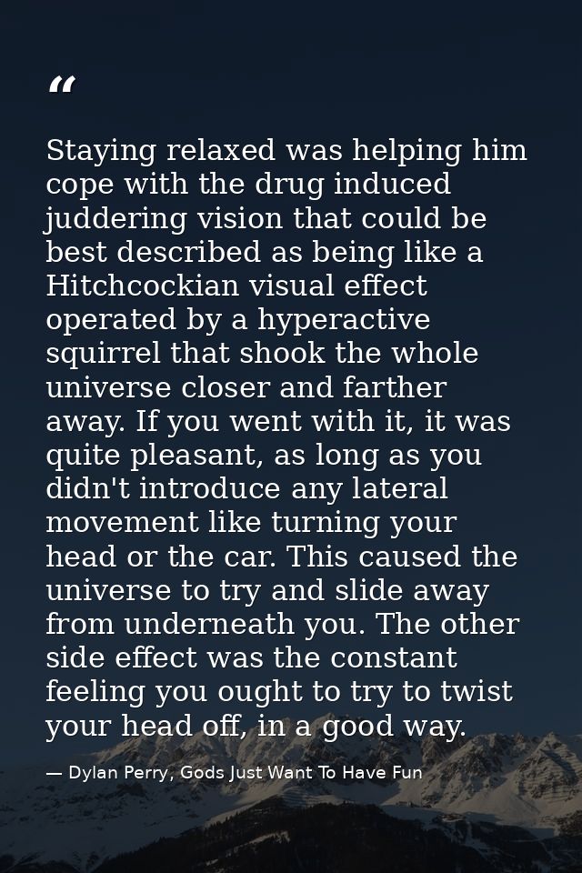 Staying relaxed was helping him cope with the drug induced juddering vision that could be best described as being like a — Dylan Perry, Gods Just Want To Have Fun