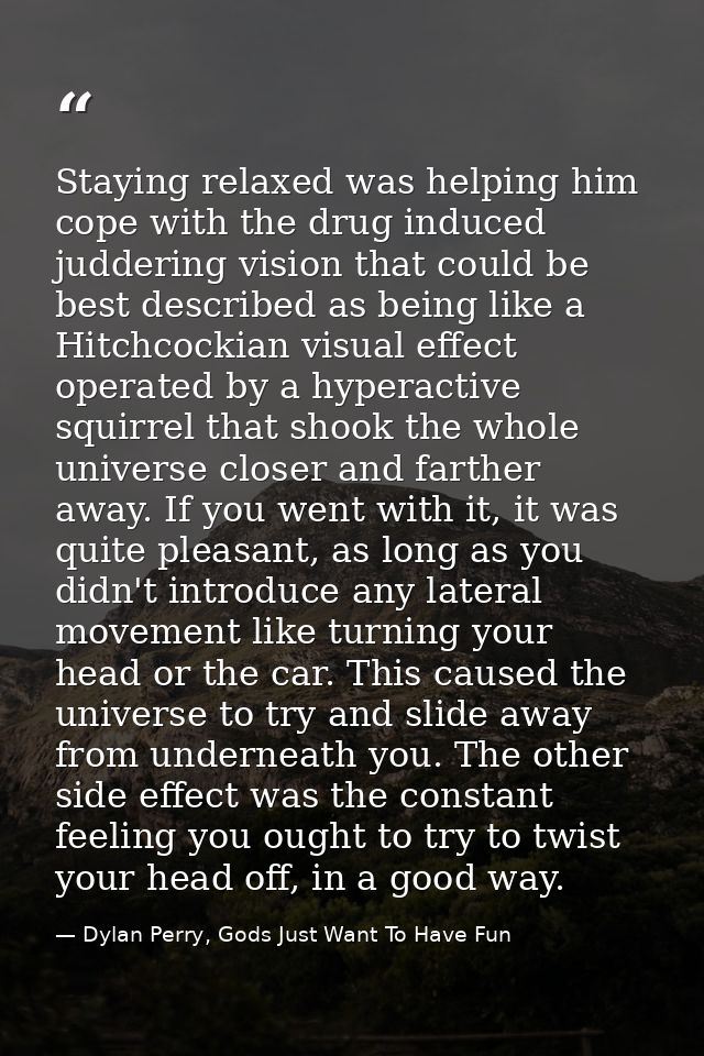 Staying relaxed was helping him cope with the drug induced juddering vision that could be best described as being like a — Dylan Perry, Gods Just Want To Have Fun