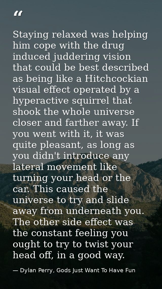 Staying relaxed was helping him cope with the drug induced juddering vision that could be best described as being like a — Dylan Perry, Gods Just Want To Have Fun