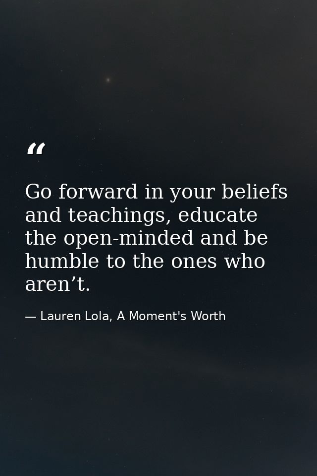 Go forward in your beliefs and teachings, educate the open-minded and be humble to the ones who aren’t. — Lauren Lola, A Moment's Worth