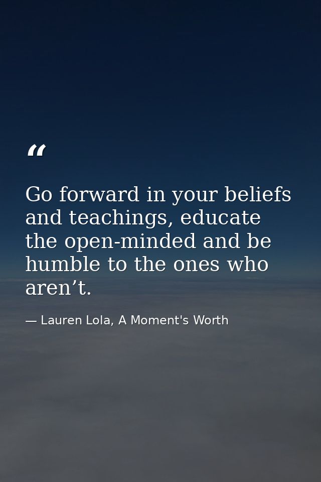 Go forward in your beliefs and teachings, educate the open-minded and be humble to the ones who aren’t. — Lauren Lola, A Moment's Worth