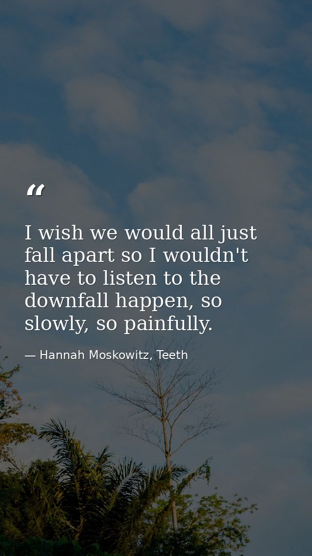 I wish we would all just fall apart so I wouldn't have to listen to the downfall happen, so slowly, so painfully. — Hannah Moskowitz, Teeth