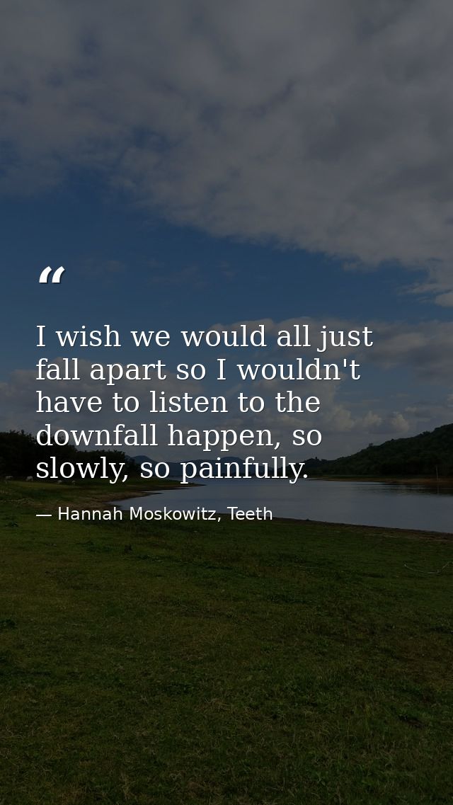 I wish we would all just fall apart so I wouldn't have to listen to the downfall happen, so slowly, so painfully. — Hannah Moskowitz, Teeth