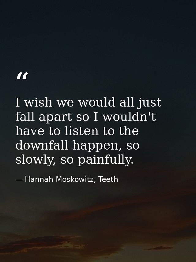 I wish we would all just fall apart so I wouldn't have to listen to the downfall happen, so slowly, so painfully. — Hannah Moskowitz, Teeth