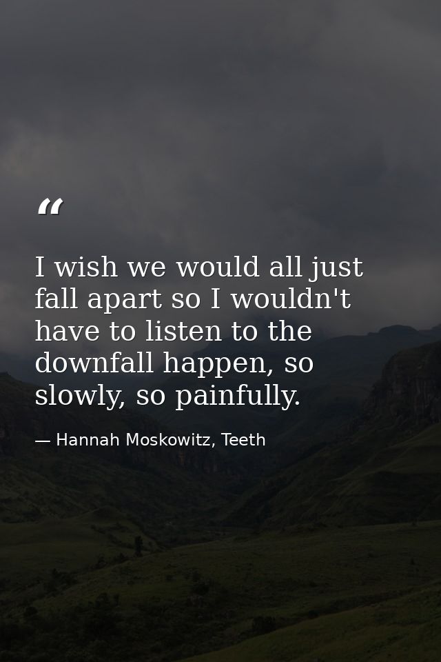 I wish we would all just fall apart so I wouldn't have to listen to the downfall happen, so slowly, so painfully. — Hannah Moskowitz, Teeth
