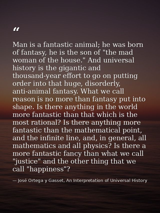 Man is a fantastic animal; he was born of fantasy, he is the son of "the mad woman of the house." And universal history  — José Ortega y Gasset, An Interpretation of Universal History