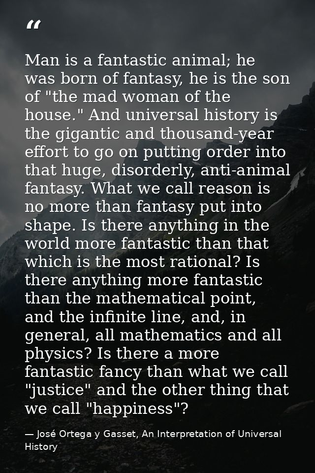 Man is a fantastic animal; he was born of fantasy, he is the son of "the mad woman of the house." And universal history  — José Ortega y Gasset, An Interpretation of Universal History