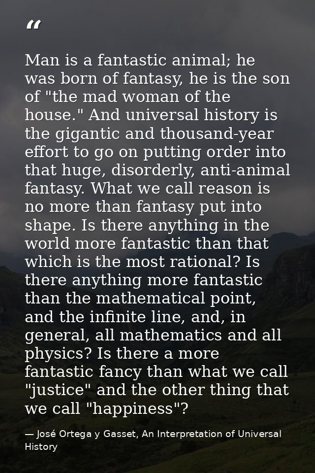 Man is a fantastic animal; he was born of fantasy, he is the son of "the mad woman of the house." And universal history  — José Ortega y Gasset, An Interpretation of Universal History