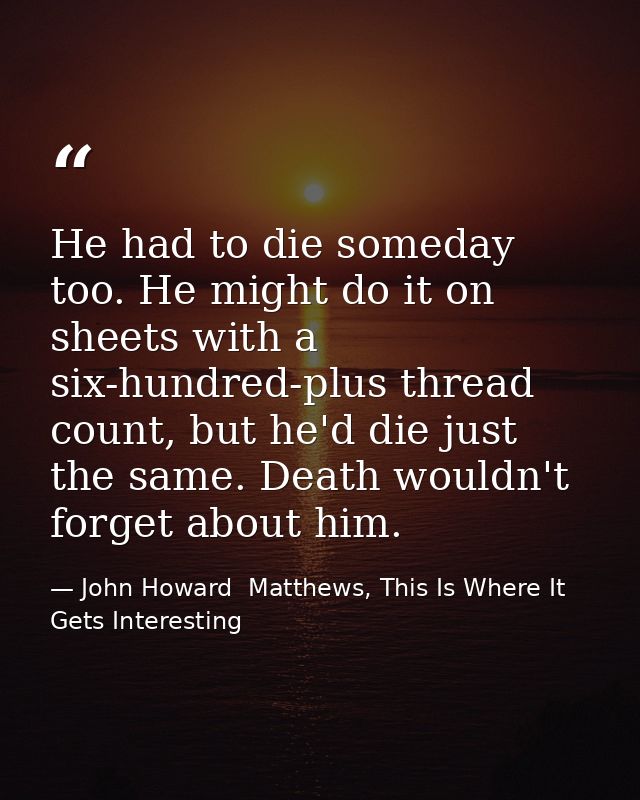He had to die someday too. He might do it on sheets with a six-hundred-plus thread count, but he'd die just the same. De — John Howard  Matthews, This Is Where It Gets Interesting