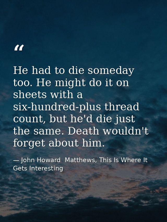 He had to die someday too. He might do it on sheets with a six-hundred-plus thread count, but he'd die just the same. De — John Howard  Matthews, This Is Where It Gets Interesting