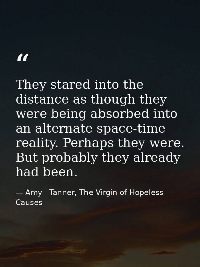 They stared into the distance as though they were being absorbed into an alternate space-time reality. Perhaps they were — Amy   Tanner, The Virgin of Hopeless Causes