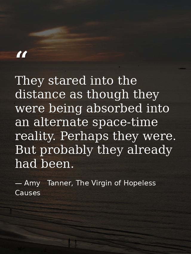 They stared into the distance as though they were being absorbed into an alternate space-time reality. Perhaps they were — Amy   Tanner, The Virgin of Hopeless Causes